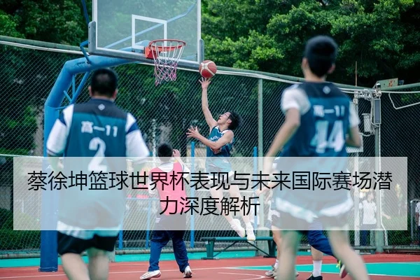 蔡徐坤篮球世界杯表现与未来国际赛场潜力深度解析