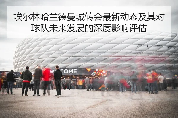 埃尔林哈兰德曼城转会最新动态及其对球队未来发展的深度影响评估