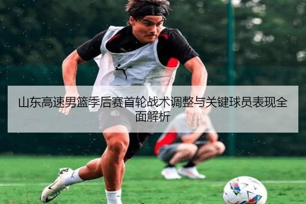 山东高速男篮季后赛首轮战术调整与关键球员表现全面解析